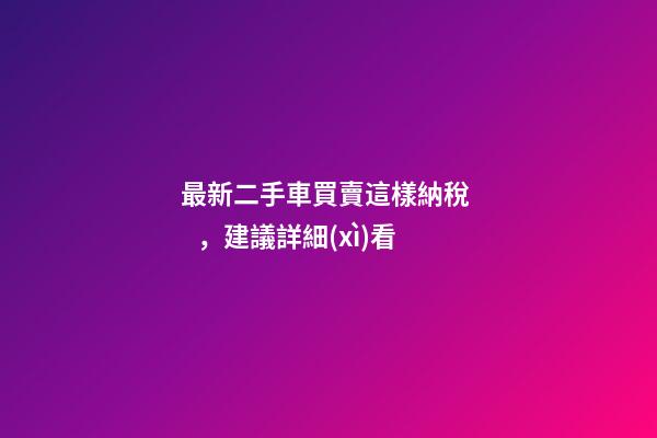 最新二手車買賣這樣納稅，建議詳細(xì)看